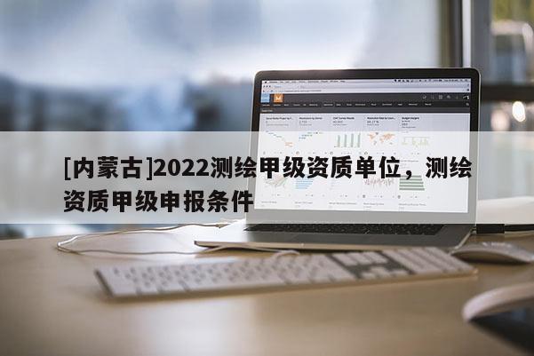 [內(nèi)蒙古]2022測(cè)繪甲級(jí)資質(zhì)單位，測(cè)繪資質(zhì)甲級(jí)申報(bào)條件