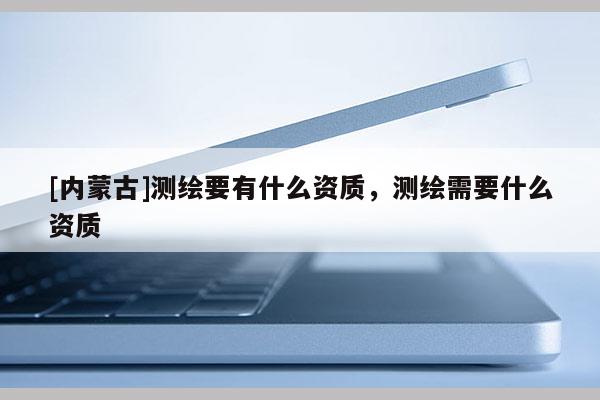 [內蒙古]測繪要有什么資質，測繪需要什么資質