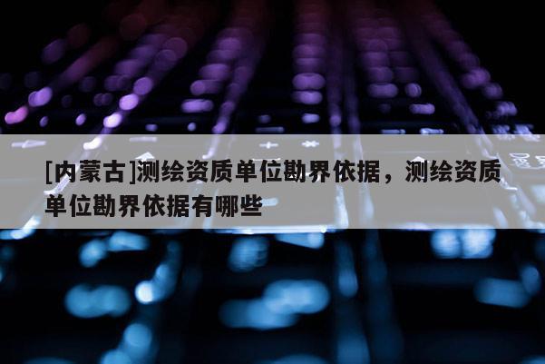 [內蒙古]測繪資質單位勘界依據，測繪資質單位勘界依據有哪些