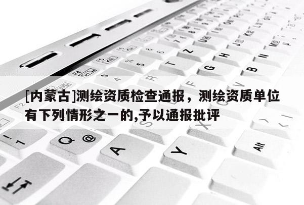 [內蒙古]測繪資質檢查通報，測繪資質單位有下列情形之一的,予以通報批評