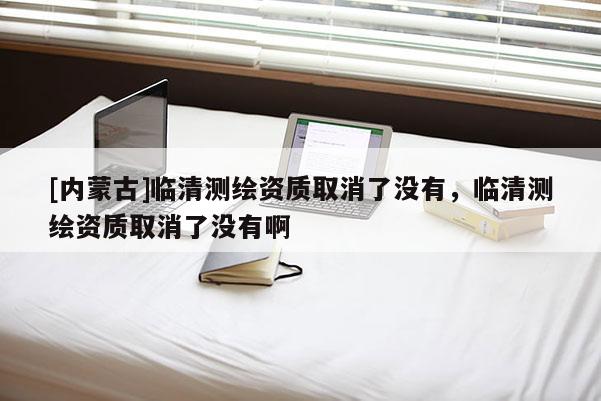 [內蒙古]臨清測繪資質取消了沒有，臨清測繪資質取消了沒有啊