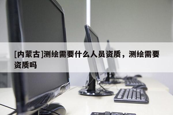 [內蒙古]測繪需要什么人員資質，測繪需要資質嗎
