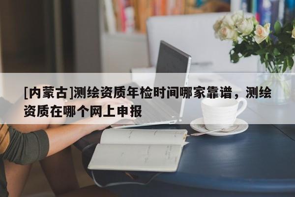 [內蒙古]測繪資質年檢時間哪家靠譜，測繪資質在哪個網上申報