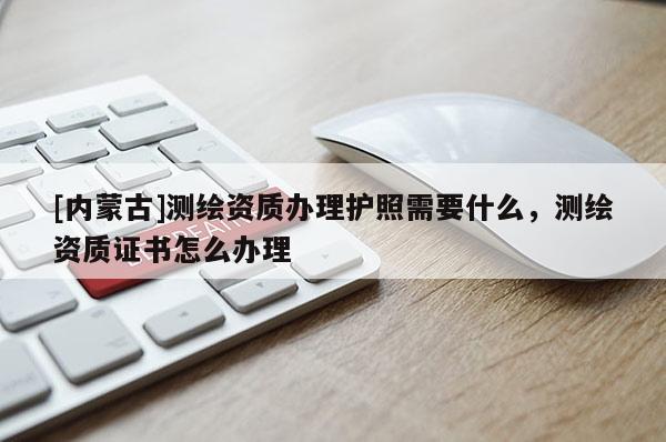 [內蒙古]測繪資質辦理護照需要什么，測繪資質證書怎么辦理