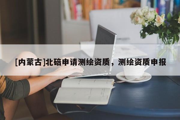 [內(nèi)蒙古]北碚申請測繪資質(zhì)，測繪資質(zhì)申報