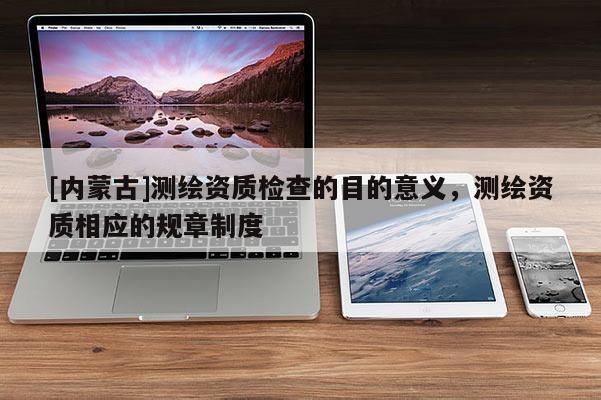 [內蒙古]測繪資質檢查的目的意義，測繪資質相應的規章制度