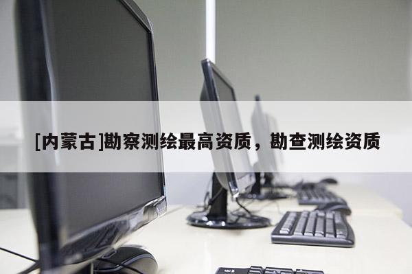 [內(nèi)蒙古]勘察測繪最高資質(zhì)，勘查測繪資質(zhì)