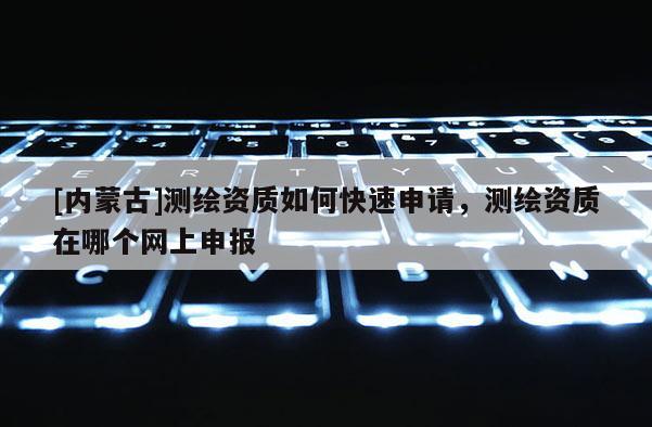 [內(nèi)蒙古]測繪資質(zhì)如何快速申請，測繪資質(zhì)在哪個網(wǎng)上申報