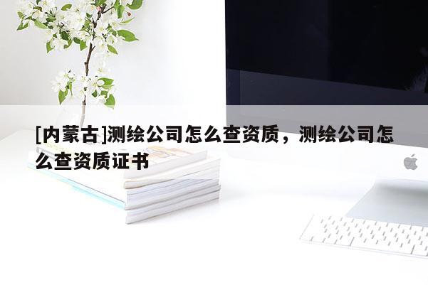 [內(nèi)蒙古]測繪公司怎么查資質(zhì)，測繪公司怎么查資質(zhì)證書