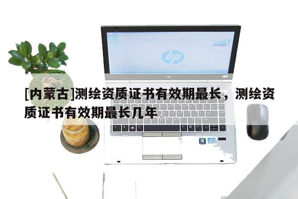 [內(nèi)蒙古]測(cè)繪資質(zhì)證書(shū)有效期最長(zhǎng)，測(cè)繪資質(zhì)證書(shū)有效期最長(zhǎng)幾年