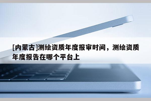[內(nèi)蒙古]測(cè)繪資質(zhì)年度報(bào)審時(shí)間，測(cè)繪資質(zhì)年度報(bào)告在哪個(gè)平臺(tái)上