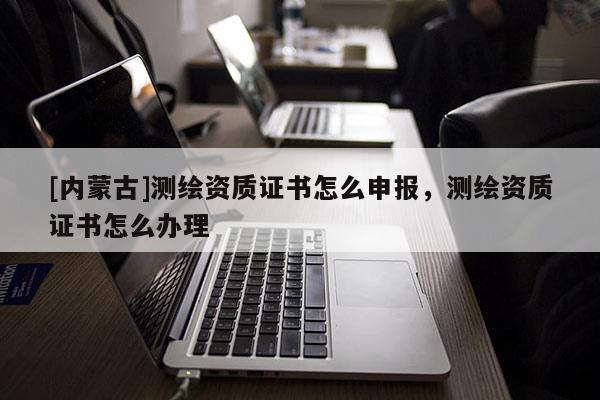 [內蒙古]測繪資質證書怎么申報，測繪資質證書怎么辦理