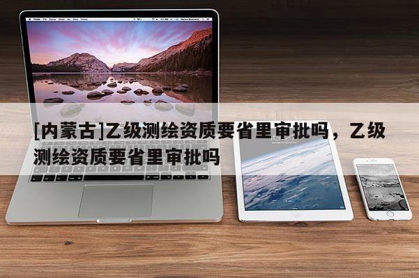 [內(nèi)蒙古]乙級測繪資質(zhì)要省里審批嗎，乙級測繪資質(zhì)要省里審批嗎