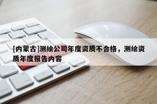 [內(nèi)蒙古]測繪公司年度資質(zhì)不合格，測繪資質(zhì)年度報告內(nèi)容