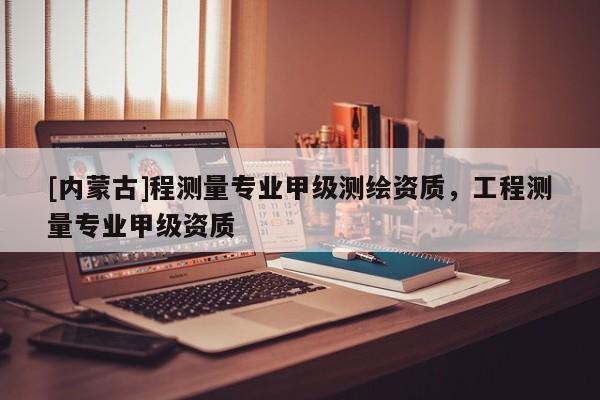[內蒙古]程測量專業甲級測繪資質，工程測量專業甲級資質