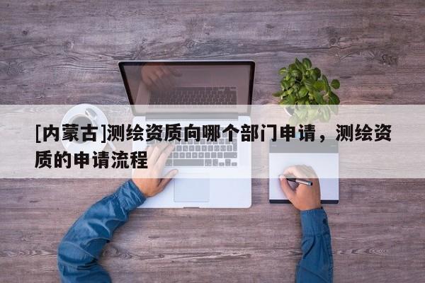 [內(nèi)蒙古]測繪資質(zhì)向哪個部門申請，測繪資質(zhì)的申請流程