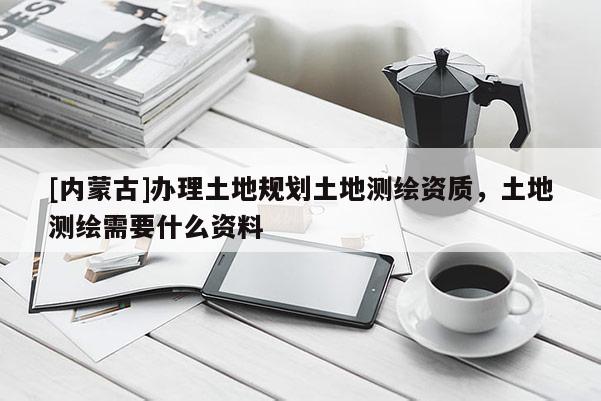 [內(nèi)蒙古]辦理土地規(guī)劃土地測繪資質(zhì)，土地測繪需要什么資料