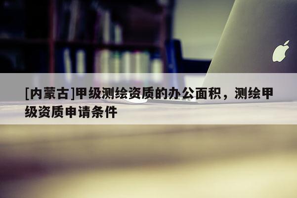 [內(nèi)蒙古]甲級測繪資質(zhì)的辦公面積，測繪甲級資質(zhì)申請條件