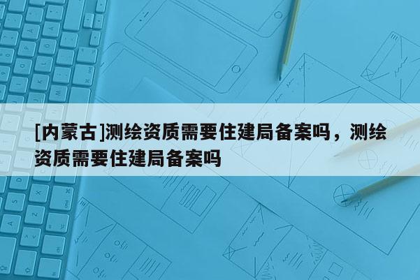[內蒙古]測繪資質需要住建局備案嗎，測繪資質需要住建局備案嗎