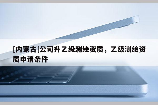 [內蒙古]公司升乙級測繪資質，乙級測繪資質申請條件