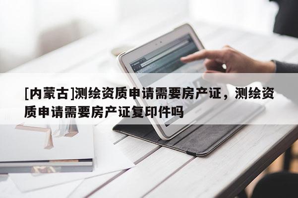 [內(nèi)蒙古]測繪資質(zhì)申請需要房產(chǎn)證，測繪資質(zhì)申請需要房產(chǎn)證復(fù)印件嗎