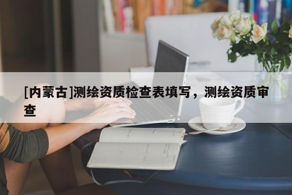 [內蒙古]測繪資質檢查表填寫，測繪資質審查