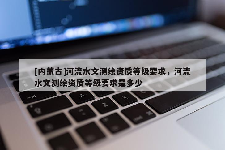[內蒙古]河流水文測繪資質等級要求，河流水文測繪資質等級要求是多少