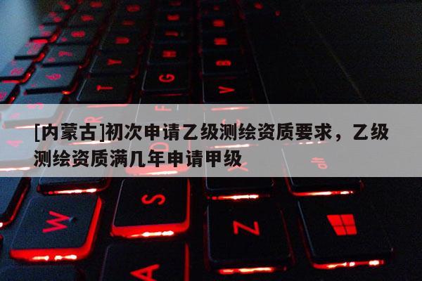 [內蒙古]初次申請乙級測繪資質要求，乙級測繪資質滿幾年申請甲級