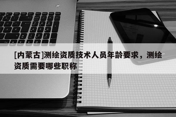 [內蒙古]測繪資質技術人員年齡要求，測繪資質需要哪些職稱