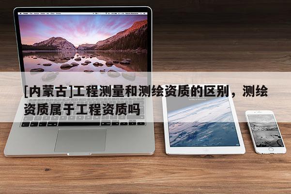 [內蒙古]工程測量和測繪資質的區別，測繪資質屬于工程資質嗎