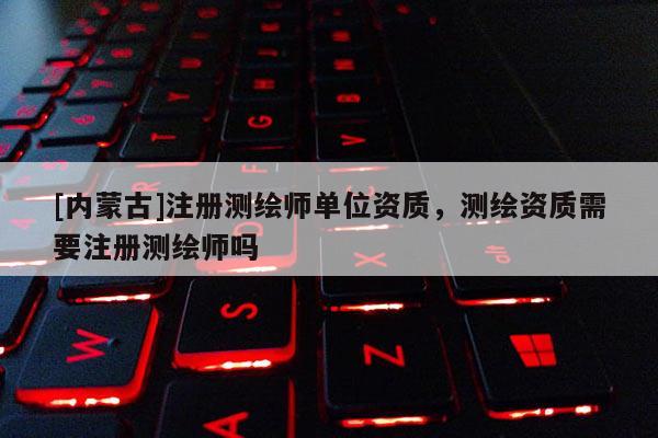 [內蒙古]注冊測繪師單位資質，測繪資質需要注冊測繪師嗎