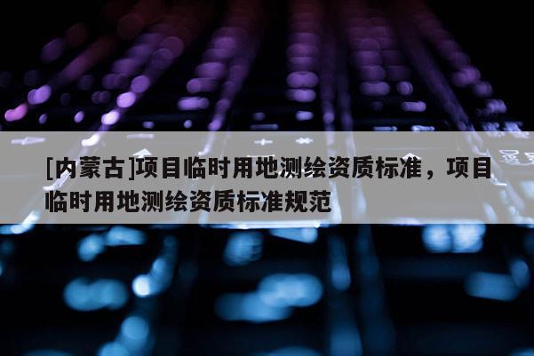 [內蒙古]項目臨時用地測繪資質標準，項目臨時用地測繪資質標準規范