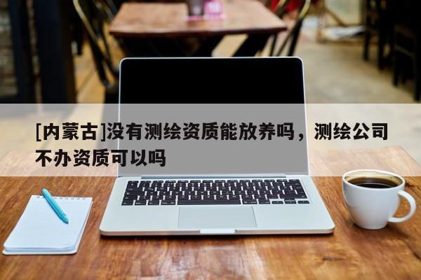 [內蒙古]沒有測繪資質能放養嗎，測繪公司不辦資質可以嗎
