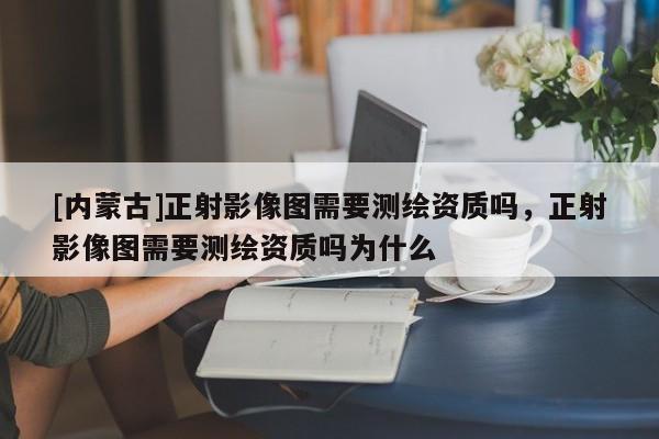 [內蒙古]正射影像圖需要測繪資質嗎，正射影像圖需要測繪資質嗎為什么