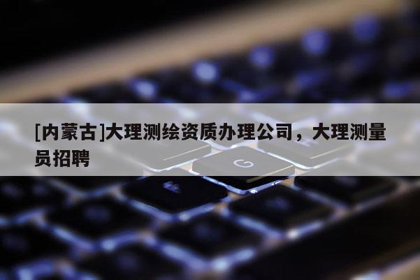 [內蒙古]大理測繪資質辦理公司，大理測量員招聘