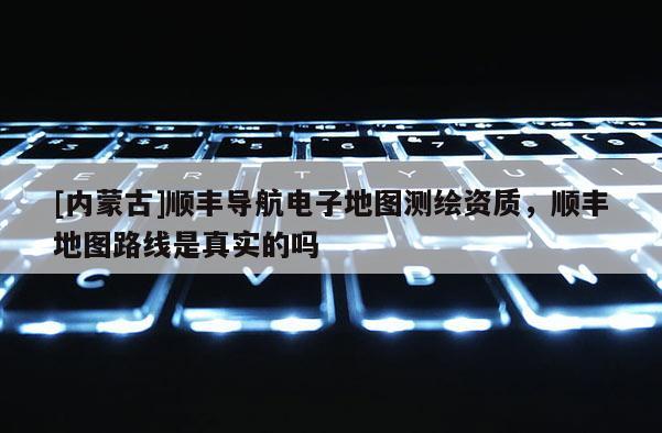 [內(nèi)蒙古]順豐導(dǎo)航電子地圖測繪資質(zhì)，順豐地圖路線是真實的嗎