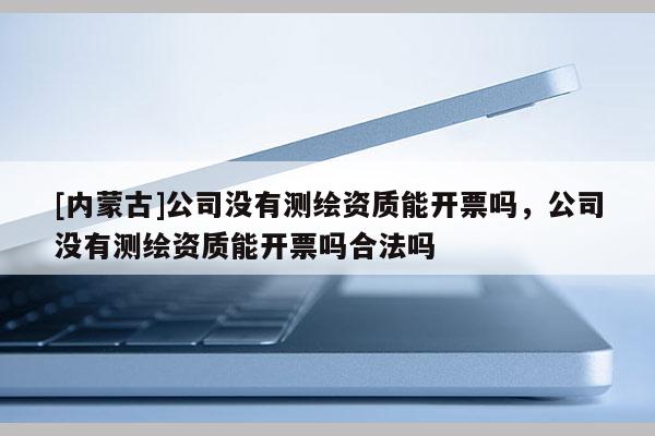 [內蒙古]公司沒有測繪資質能開票嗎，公司沒有測繪資質能開票嗎合法嗎