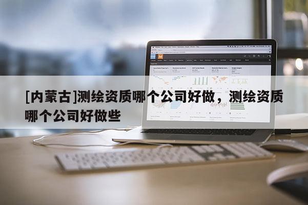 [內(nèi)蒙古]測繪資質(zhì)哪個公司好做，測繪資質(zhì)哪個公司好做些