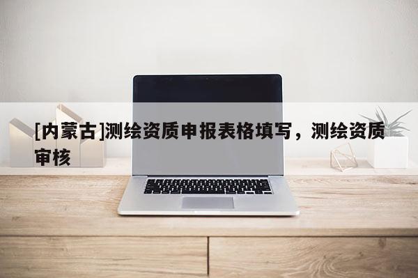 [內蒙古]測繪資質申報表格填寫，測繪資質審核