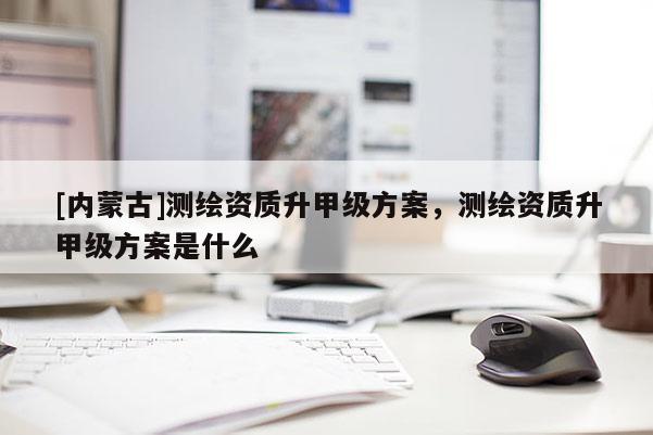 [內蒙古]測繪資質升甲級方案，測繪資質升甲級方案是什么