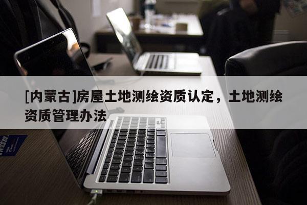 [內蒙古]房屋土地測繪資質認定，土地測繪資質管理辦法