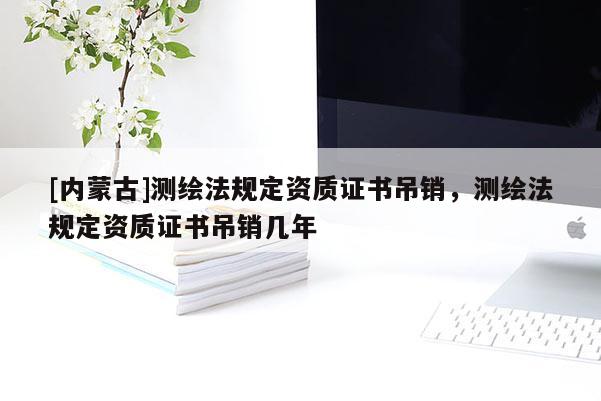 [內蒙古]測繪法規(guī)定資質證書吊銷，測繪法規(guī)定資質證書吊銷幾年