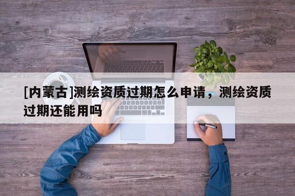 [內(nèi)蒙古]測繪資質(zhì)過期怎么申請(qǐng)，測繪資質(zhì)過期還能用嗎