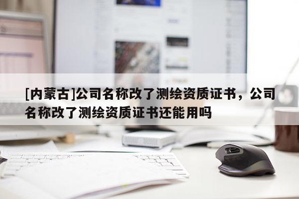 [內(nèi)蒙古]公司名稱改了測繪資質(zhì)證書，公司名稱改了測繪資質(zhì)證書還能用嗎