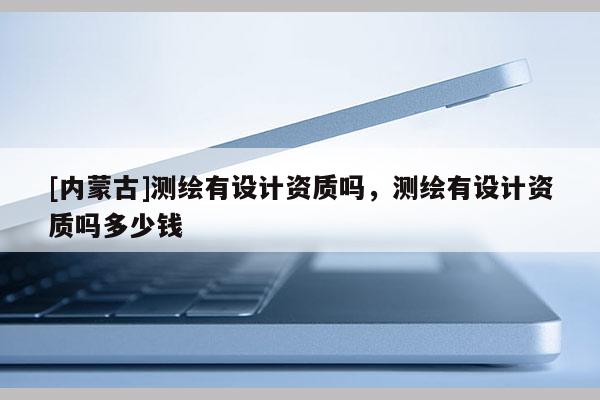 [內蒙古]測繪有設計資質嗎，測繪有設計資質嗎多少錢