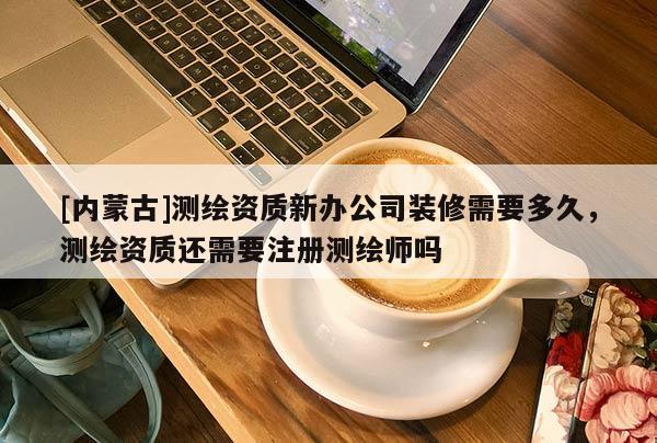 [內蒙古]測繪資質新辦公司裝修需要多久，測繪資質還需要注冊測繪師嗎