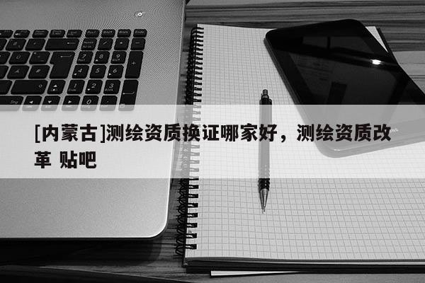 [內蒙古]測繪資質換證哪家好，測繪資質改革 貼吧