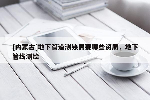 [內蒙古]地下管道測繪需要哪些資質，地下管線測繪