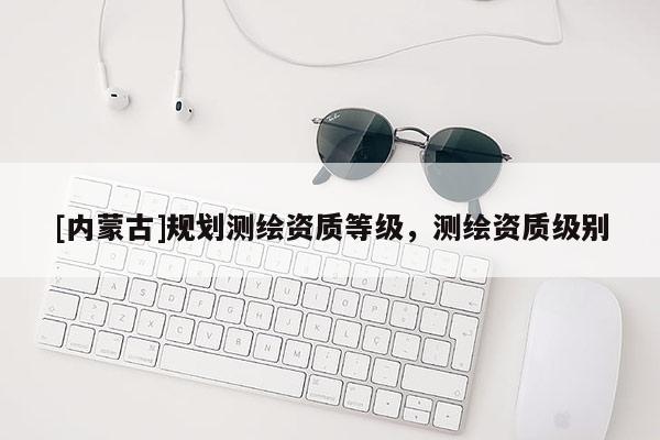 [內蒙古]規劃測繪資質等級，測繪資質級別