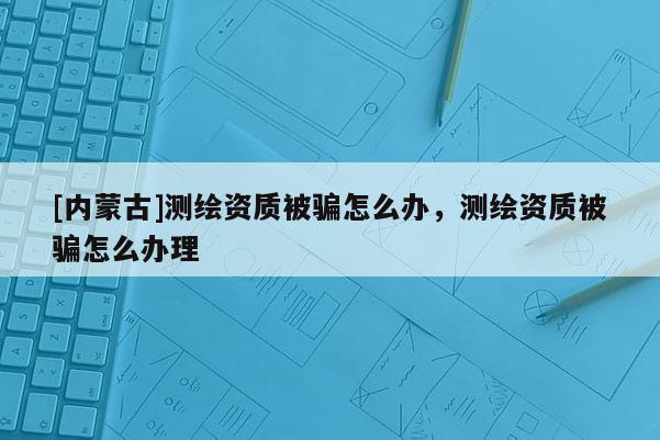 [內(nèi)蒙古]測繪資質(zhì)被騙怎么辦，測繪資質(zhì)被騙怎么辦理